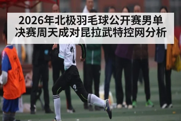 2026年北极羽毛球公开赛男单决赛周天成对昆拉武特控网分析