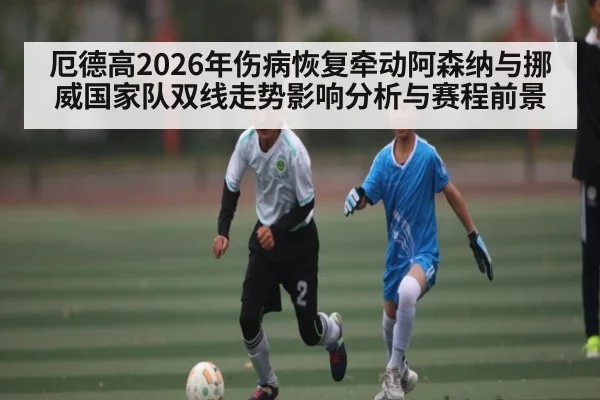 厄德高2026年伤病恢复牵动阿森纳与挪威国家队双线走势影响分析与赛程前景